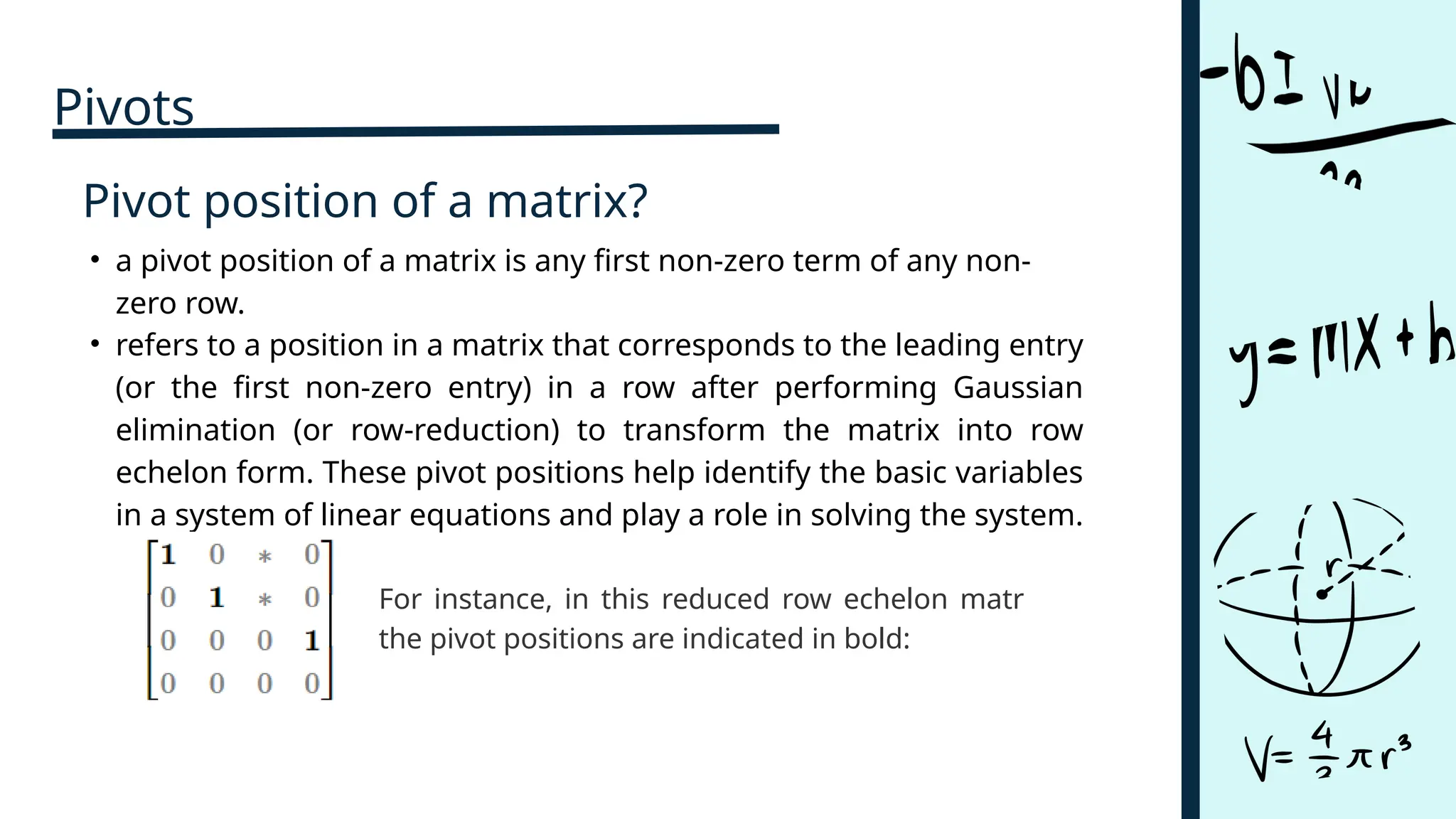Pivot position of a matrix?
• refers to a position in a matrix that corresponds to the leading entry
(or the first non-zero entry) in a row after performing Gaussian
elimination (or row-reduction) to transform the matrix into row
echelon form. These pivot positions help identify the basic variables
in a system of linear equations and play a role in solving the system.
• a pivot position of a matrix is any first non-zero term of any non-
zero row.
For instance, in this reduced row echelon matrix,
the pivot positions are indicated in bold:
Pivots
 