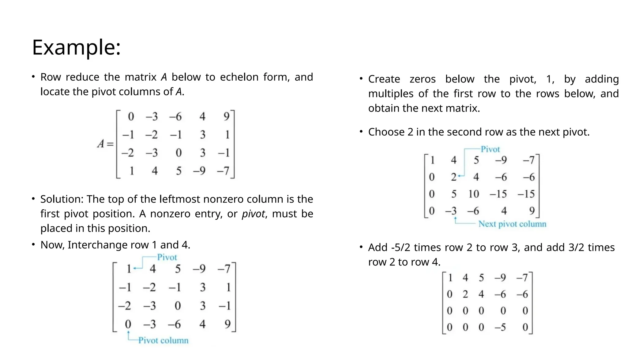 Example:
• Row reduce the matrix A below to echelon form, and
locate the pivot columns of A.
• Solution: The top of the leftmost nonzero column is the
first pivot position. A nonzero entry, or pivot, must be
placed in this position.
• Now, Interchange row 1 and 4.
• Create zeros below the pivot, 1, by adding
multiples of the first row to the rows below, and
obtain the next matrix.
• Add -5/2 times row 2 to row 3, and add 3/2 times
row 2 to row 4.
• Choose 2 in the second row as the next pivot.
 