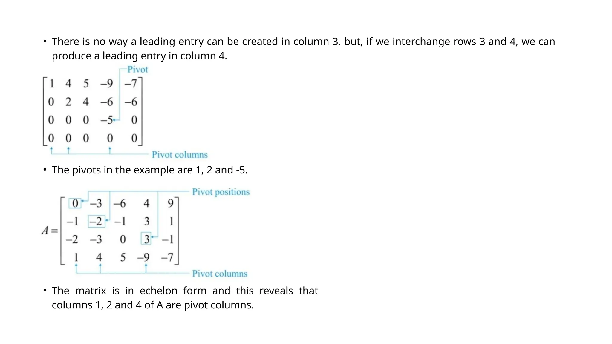 • There is no way a leading entry can be created in column 3. but, if we interchange rows 3 and 4, we can
produce a leading entry in column 4.
• The matrix is in echelon form and this reveals that
columns 1, 2 and 4 of A are pivot columns.
• The pivots in the example are 1, 2 and -5.
 