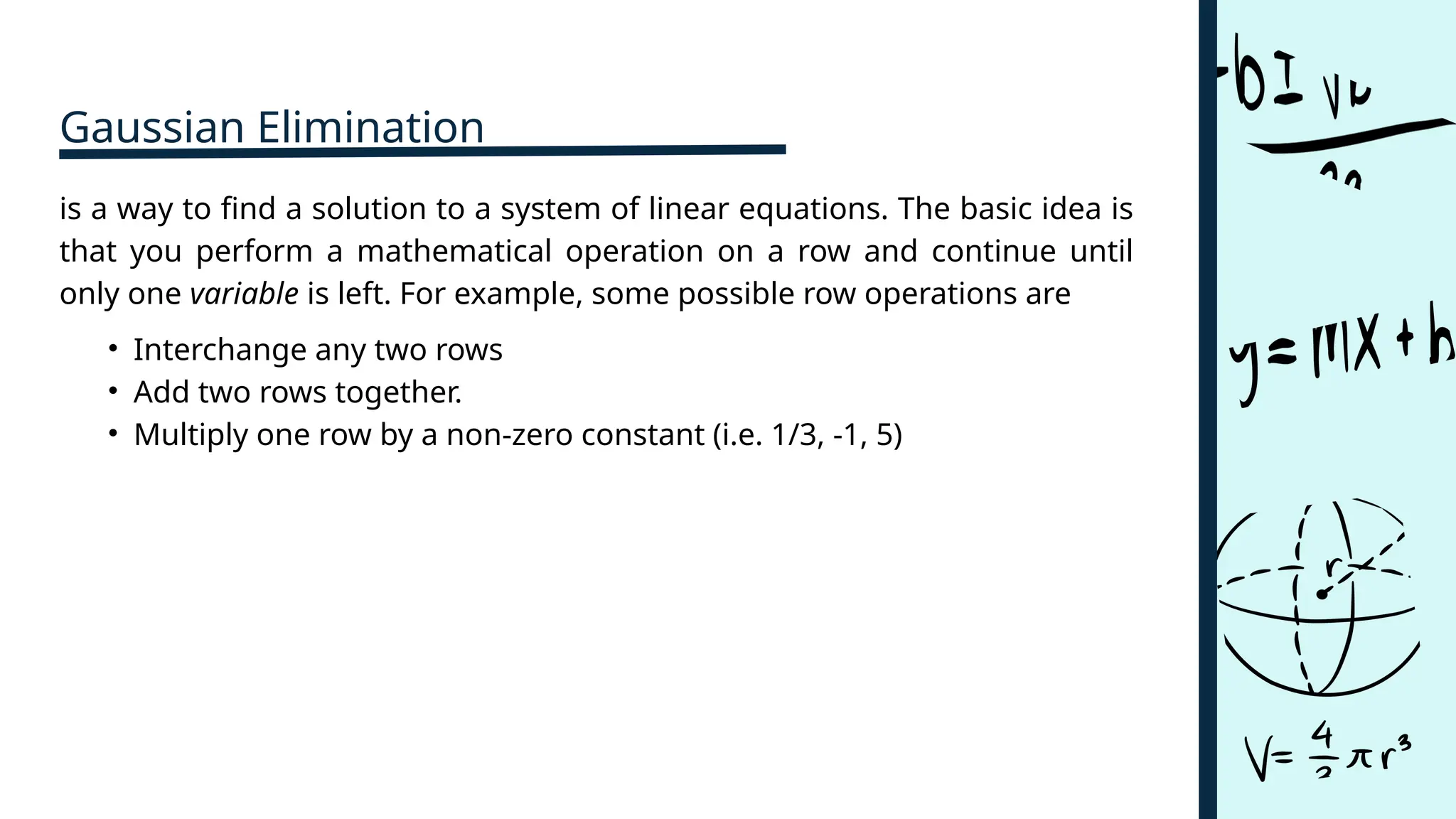 Gaussian Elimination
is a way to find a solution to a system of linear equations. The basic idea is
that you perform a mathematical operation on a row and continue until
only one variable is left. For example, some possible row operations are
• Interchange any two rows
• Add two rows together.
• Multiply one row by a non-zero constant (i.e. 1/3, -1, 5)
 