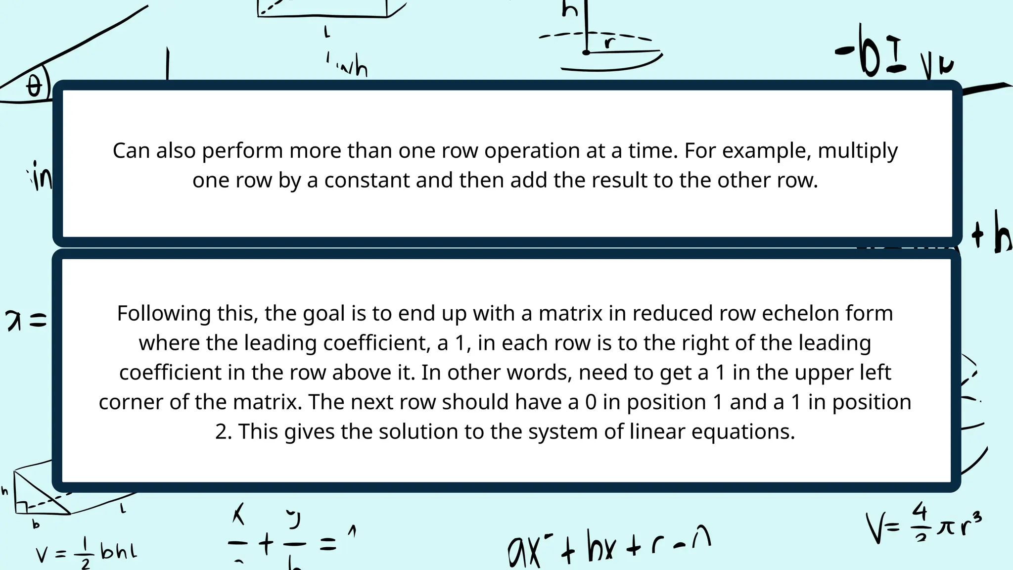 Following this, the goal is to end up with a matrix in reduced row echelon form
where the leading coefficient, a 1, in each row is to the right of the leading
coefficient in the row above it. In other words, need to get a 1 in the upper left
corner of the matrix. The next row should have a 0 in position 1 and a 1 in position
2. This gives the solution to the system of linear equations.
Can also perform more than one row operation at a time. For example, multiply
one row by a constant and then add the result to the other row.
 