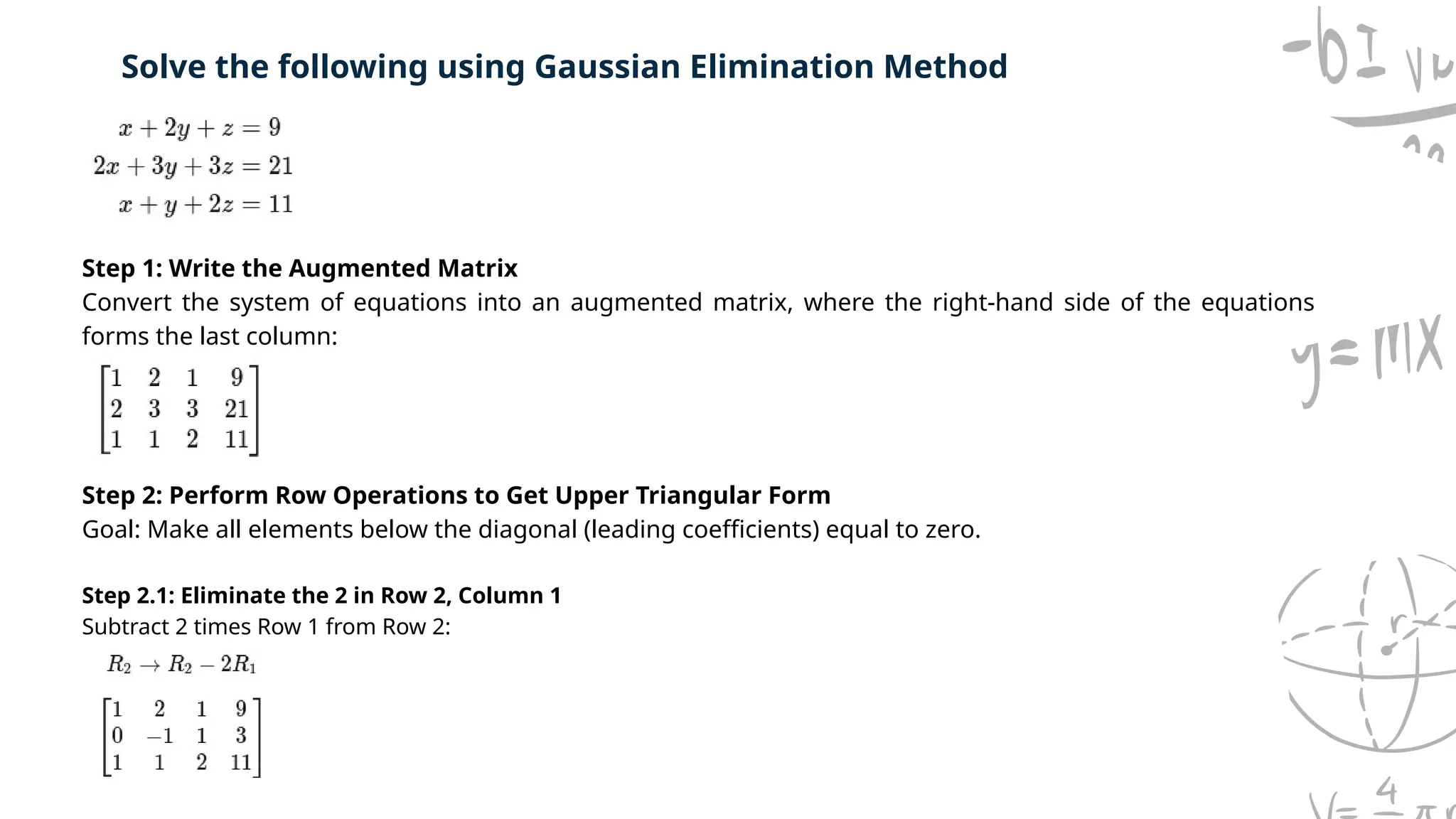 Solve the following using Gaussian Elimination Method
Step 1: Write the Augmented Matrix
Convert the system of equations into an augmented matrix, where the right-hand side of the equations
forms the last column:
Step 2: Perform Row Operations to Get Upper Triangular Form
Goal: Make all elements below the diagonal (leading coefficients) equal to zero.
Step 2.1: Eliminate the 2 in Row 2, Column 1
Subtract 2 times Row 1 from Row 2:
 