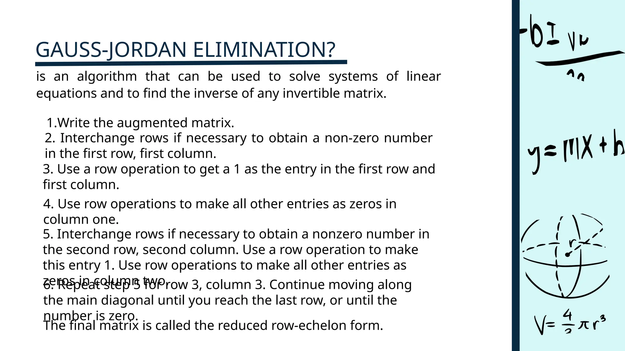 GAUSS-JORDAN ELIMINATION?
is an algorithm that can be used to solve systems of linear
equations and to find the inverse of any invertible matrix.
1.Write the augmented matrix.
2. Interchange rows if necessary to obtain a non-zero number
in the first row, first column.​
3. Use a row operation to get a 1 as the entry in the first row and
first column.
4. Use row operations to make all other entries as zeros in
column one.
5. Interchange rows if necessary to obtain a nonzero number in
the second row, second column. Use a row operation to make
this entry 1. Use row operations to make all other entries as
zeros in column two.
6. Repeat step 5 for row 3, column 3. Continue moving along
the main diagonal until you reach the last row, or until the
number is zero.
The final matrix is called the reduced row-echelon form.
 
