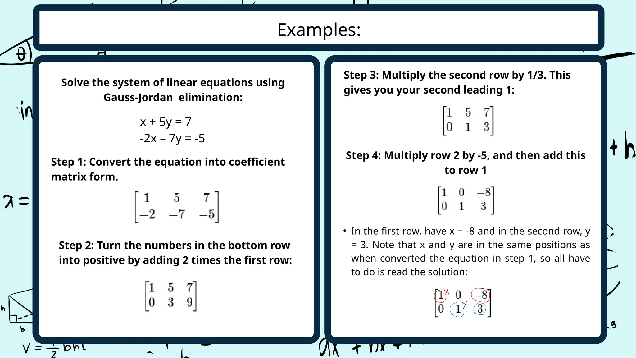 Examples:
Step 1: Convert the equation into coefficient
matrix form.
x + 5y = 7
-2x – 7y = -5
Solve the system of linear equations using
Gauss-Jordan elimination:
Step 2: Turn the numbers in the bottom row
into positive by adding 2 times the first row:
Step 3: Multiply the second row by 1/3. This
gives you your second leading 1:
Step 4: Multiply row 2 by -5, and then add this
to row 1
• In the first row, have x = -8 and in the second row, y
= 3. Note that x and y are in the same positions as
when converted the equation in step 1, so all have
to do is read the solution:
 