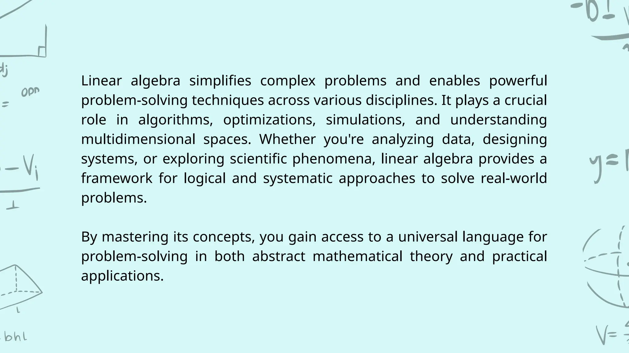 Linear algebra simplifies complex problems and enables powerful
problem-solving techniques across various disciplines. It plays a crucial
role in algorithms, optimizations, simulations, and understanding
multidimensional spaces. Whether you're analyzing data, designing
systems, or exploring scientific phenomena, linear algebra provides a
framework for logical and systematic approaches to solve real-world
problems.
By mastering its concepts, you gain access to a universal language for
problem-solving in both abstract mathematical theory and practical
applications.
 