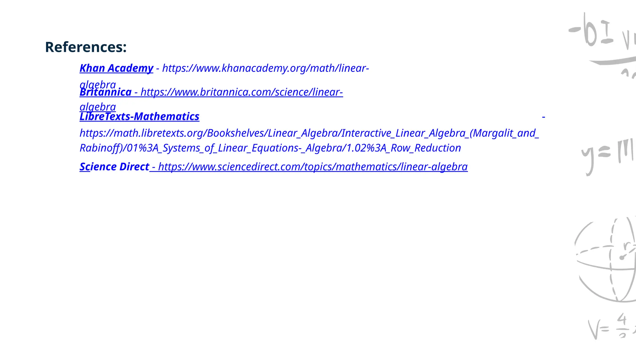 Khan Academy - https://www.khanacademy.org/math/linear-
algebra
Britannica - https://www.britannica.com/science/linear-
algebra
LibreTexts-Mathematics -
https://math.libretexts.org/Bookshelves/Linear_Algebra/Interactive_Linear_Algebra_(Margalit_and_
Rabinoff)/01%3A_Systems_of_Linear_Equations-_Algebra/1.02%3A_Row_Reduction
References:
Science Direct - https://www.sciencedirect.com/topics/mathematics/linear-algebra
 