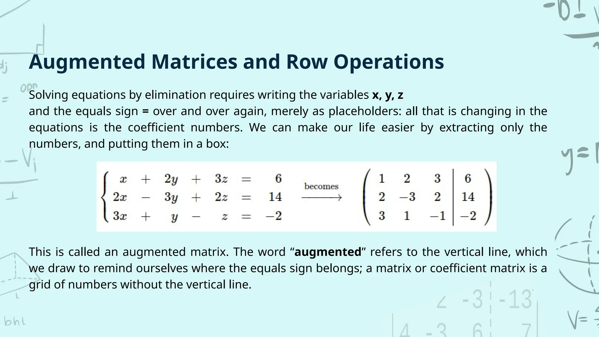 Solving equations by elimination requires writing the variables x, y, z
and the equals sign = over and over again, merely as placeholders: all that is changing in the
equations is the coefficient numbers. We can make our life easier by extracting only the
numbers, and putting them in a box:
Augmented Matrices and Row Operations
This is called an augmented matrix. The word “augmented” refers to the vertical line, which
we draw to remind ourselves where the equals sign belongs; a matrix or coefficient matrix is a
grid of numbers without the vertical line.
 