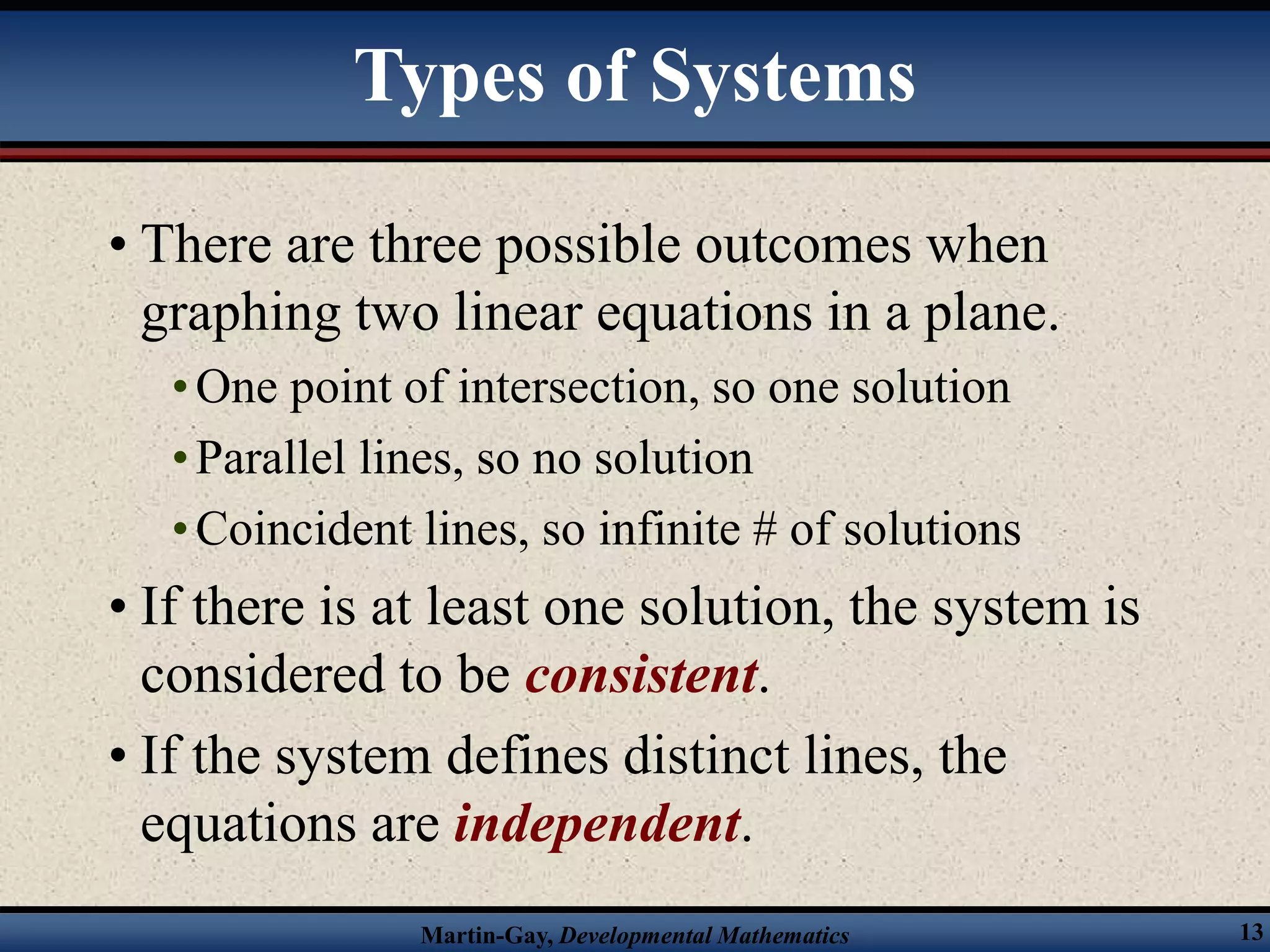Martin-Gay, Developmental Mathematics 13
• There are three possible outcomes when
graphing two linear equations in a plane.
•One point of intersection, so one solution
•Parallel lines, so no solution
•Coincident lines, so infinite # of solutions
• If there is at least one solution, the system is
considered to be consistent.
• If the system defines distinct lines, the
equations are independent.
Types of Systems
 