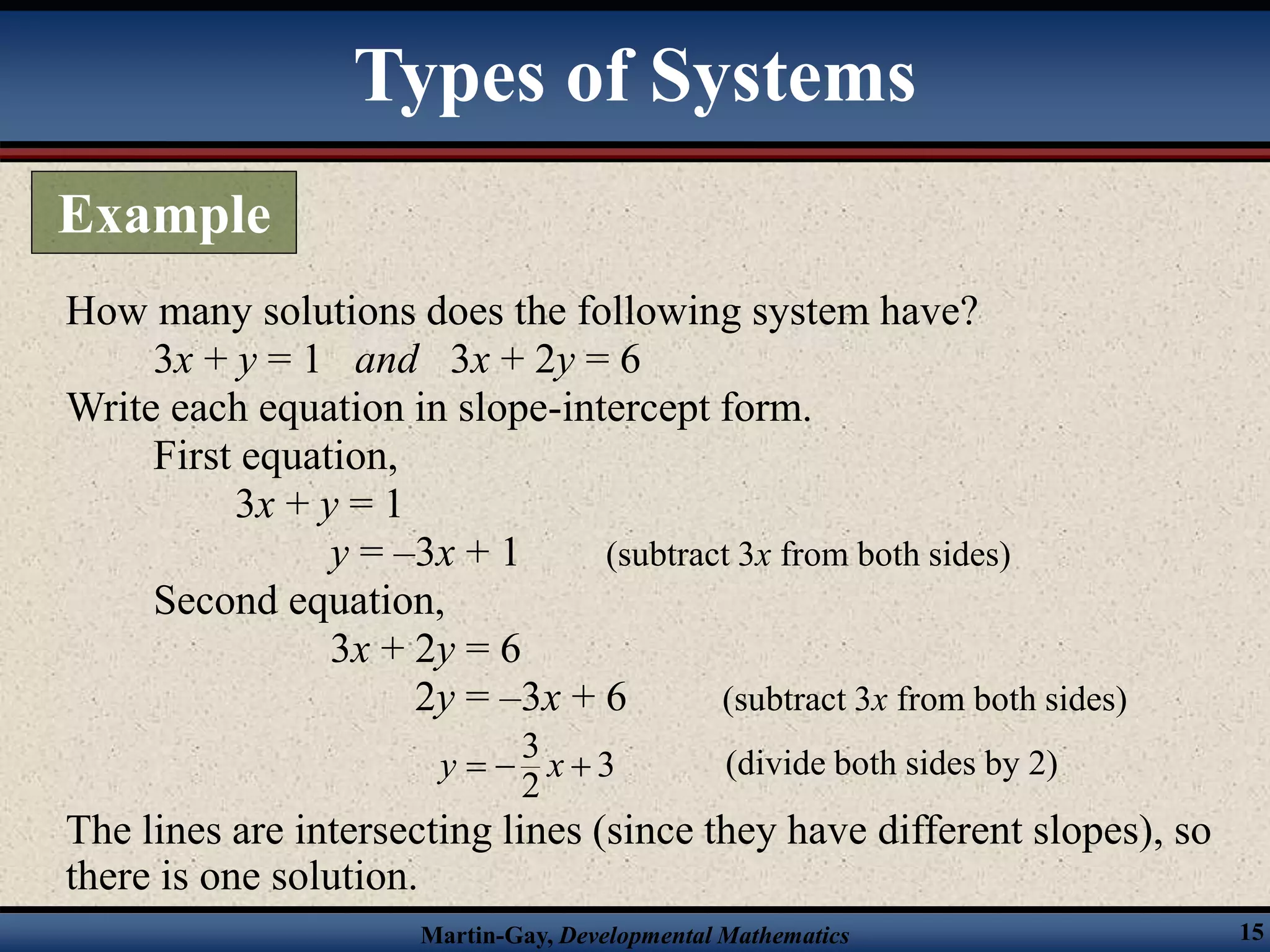 Martin-Gay, Developmental Mathematics 15
How many solutions does the following system have?
3x + y = 1 and 3x + 2y = 6
Write each equation in slope-intercept form.
First equation,
3x + y = 1
y = –3x + 1 (subtract 3x from both sides)
Second equation,
3x + 2y = 6
2y = –3x + 6 (subtract 3x from both sides)
The lines are intersecting lines (since they have different slopes), so
there is one solution.
(divide both sides by 2)
3
3
2
y x
  
Types of Systems
Example
 