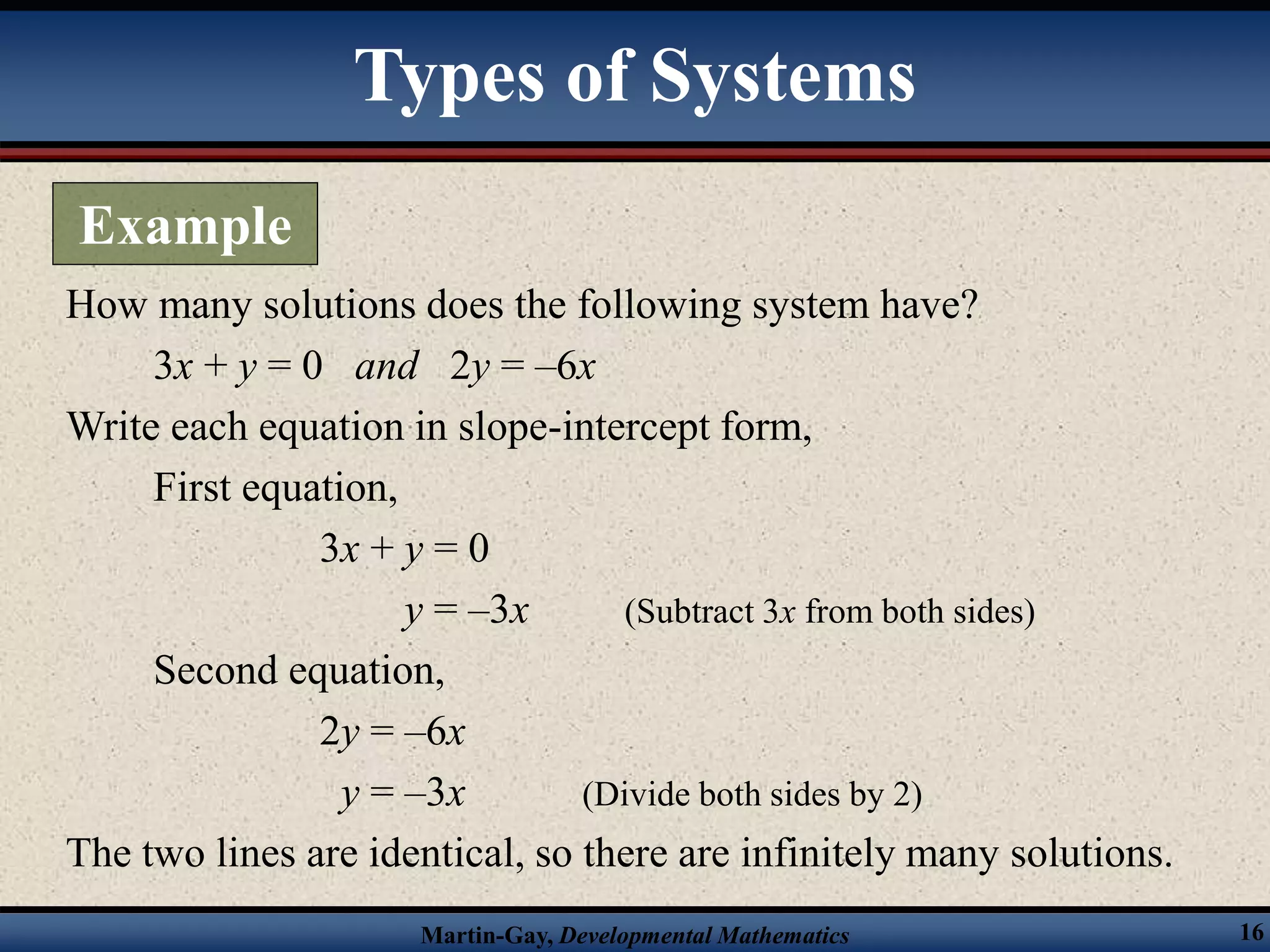 Martin-Gay, Developmental Mathematics 16
How many solutions does the following system have?
3x + y = 0 and 2y = –6x
Write each equation in slope-intercept form,
First equation,
3x + y = 0
y = –3x (Subtract 3x from both sides)
Second equation,
2y = –6x
y = –3x (Divide both sides by 2)
The two lines are identical, so there are infinitely many solutions.
Types of Systems
Example
 