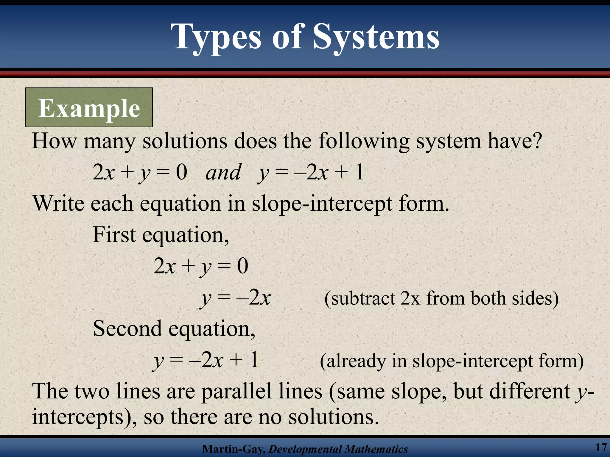 Martin-Gay, Developmental Mathematics 17
How many solutions does the following system have?
2x + y = 0 and y = –2x + 1
Write each equation in slope-intercept form.
First equation,
2x + y = 0
y = –2x (subtract 2x from both sides)
Second equation,
y = –2x + 1 (already in slope-intercept form)
The two lines are parallel lines (same slope, but different y-
intercepts), so there are no solutions.
Types of Systems
Example
 