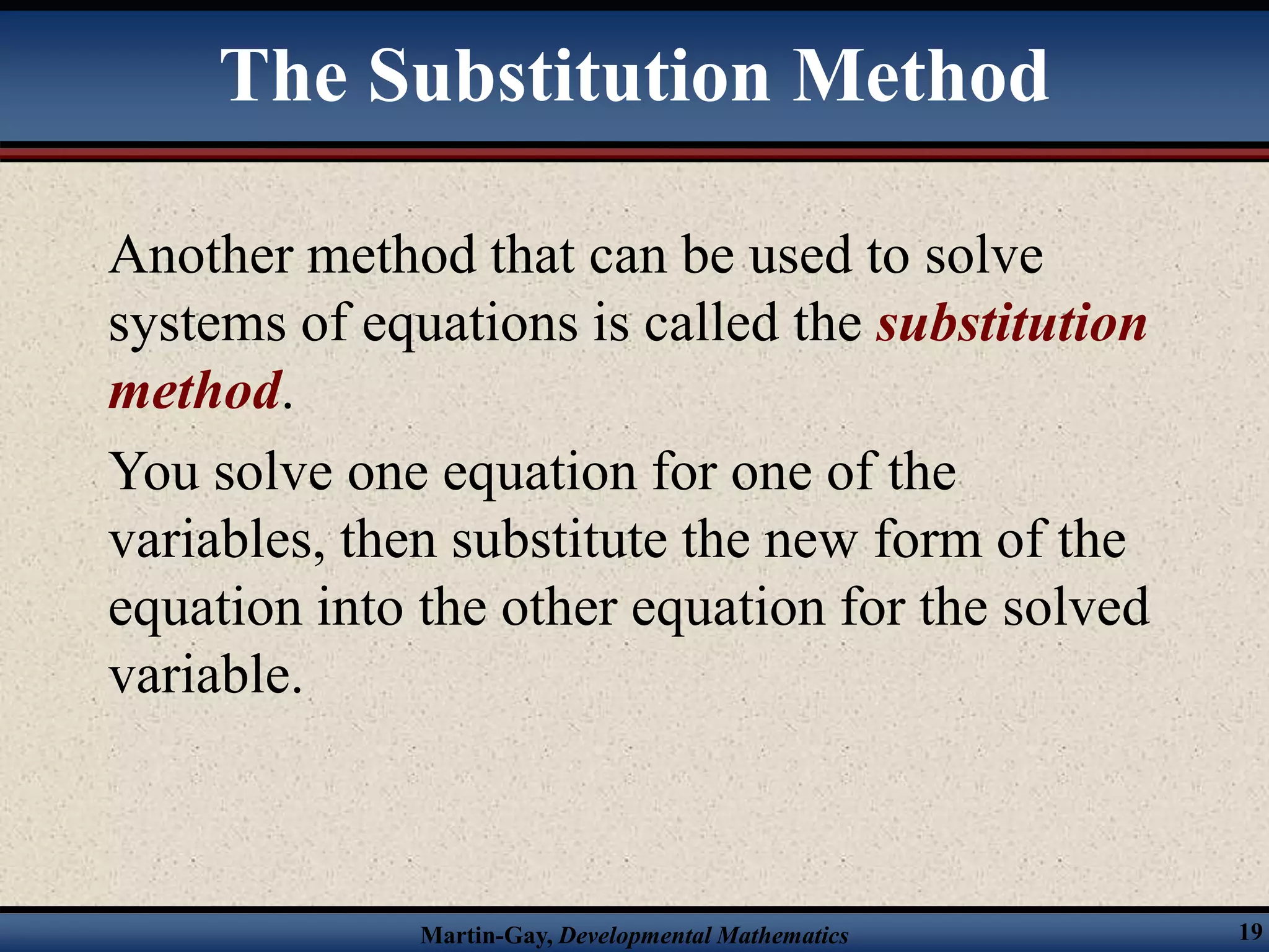 Martin-Gay, Developmental Mathematics 19
The Substitution Method
Another method that can be used to solve
systems of equations is called the substitution
method.
You solve one equation for one of the
variables, then substitute the new form of the
equation into the other equation for the solved
variable.
 