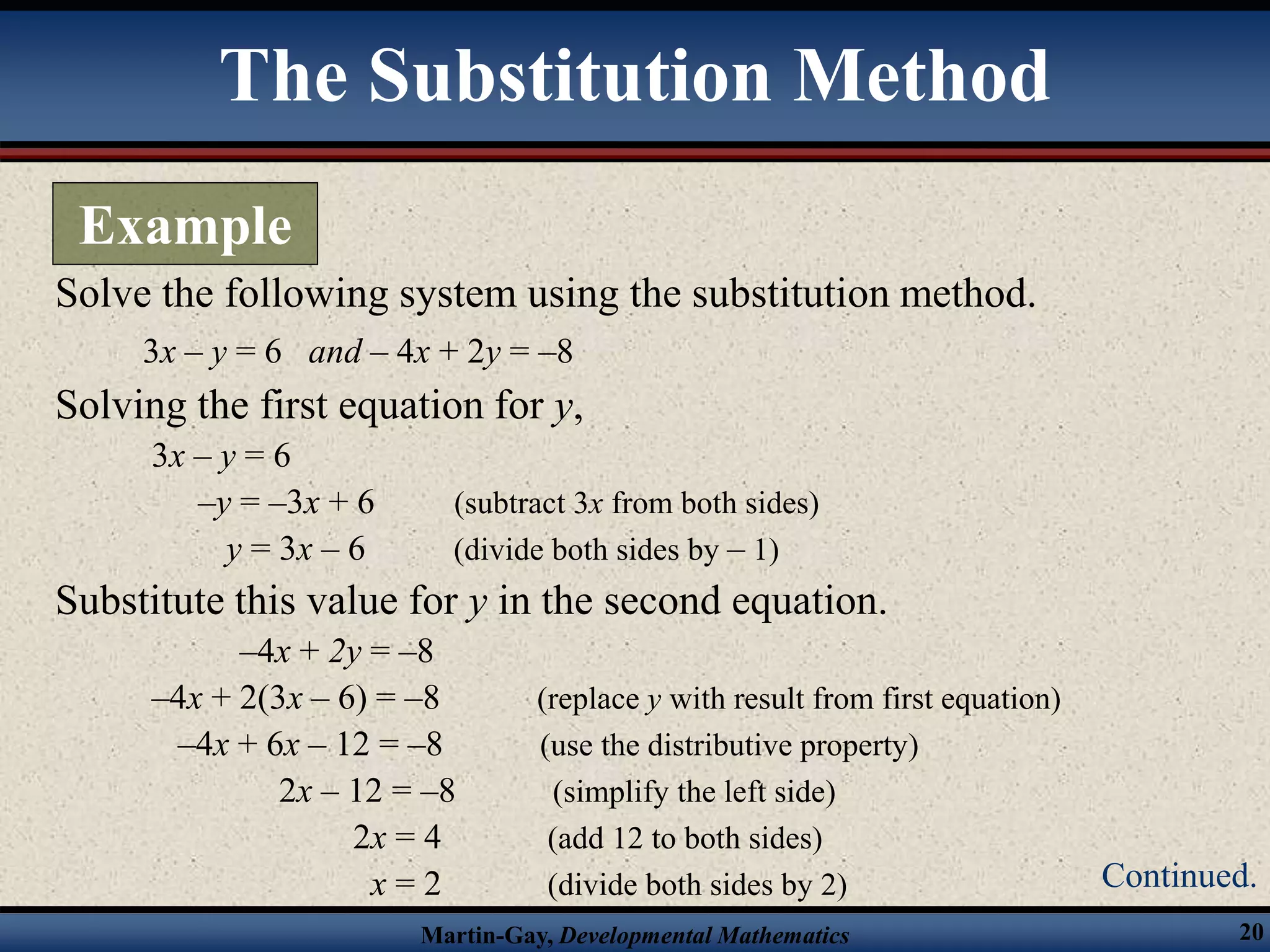 Martin-Gay, Developmental Mathematics 20
Solve the following system using the substitution method.
3x – y = 6 and – 4x + 2y = –8
Solving the first equation for y,
3x – y = 6
–y = –3x + 6 (subtract 3x from both sides)
y = 3x – 6 (divide both sides by – 1)
Substitute this value for y in the second equation.
–4x + 2y = –8
–4x + 2(3x – 6) = –8 (replace y with result from first equation)
–4x + 6x – 12 = –8 (use the distributive property)
2x – 12 = –8 (simplify the left side)
2x = 4 (add 12 to both sides)
x = 2 (divide both sides by 2)
The Substitution Method
Example
Continued.
 