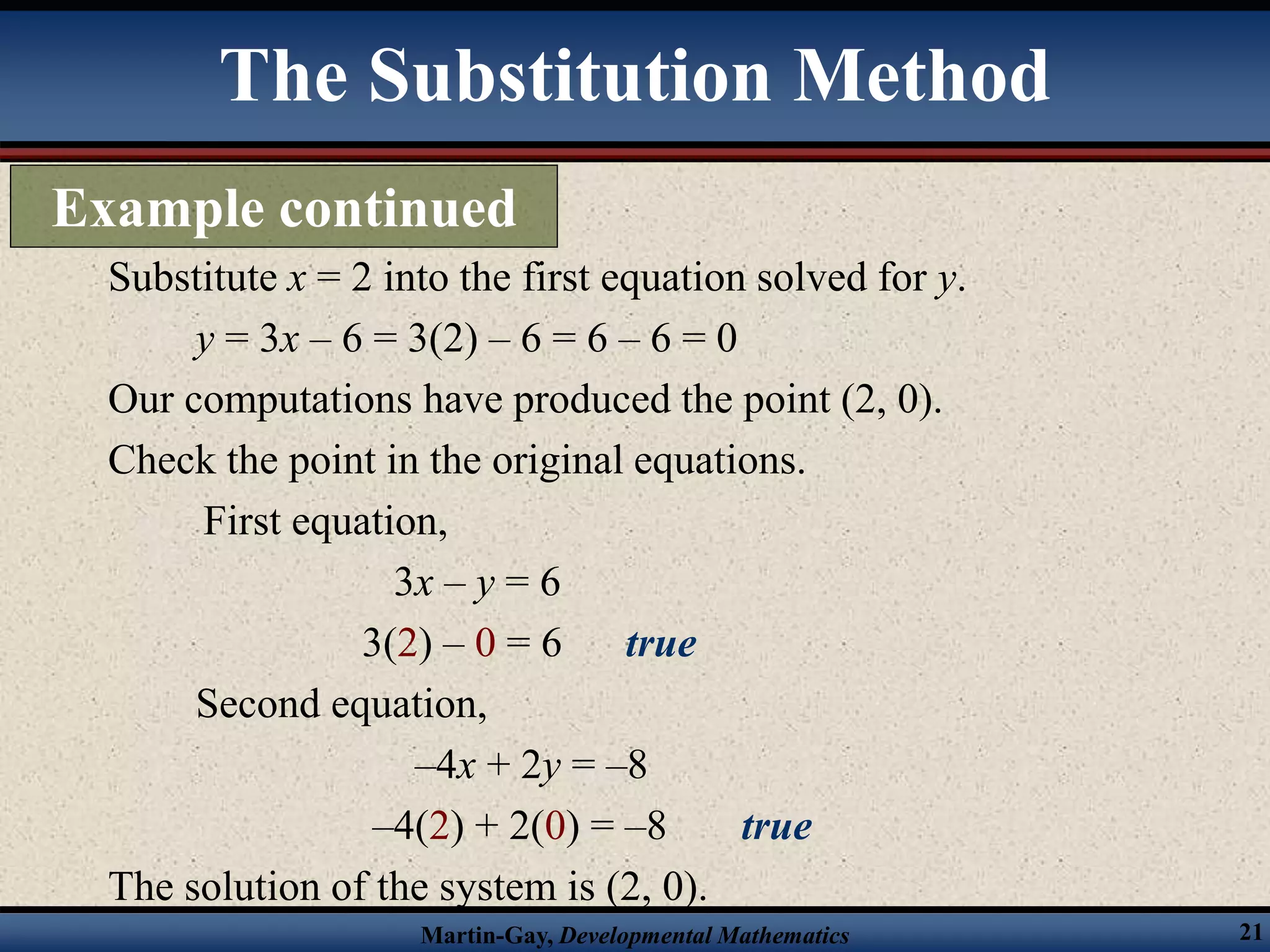 Martin-Gay, Developmental Mathematics 21
Substitute x = 2 into the first equation solved for y.
y = 3x – 6 = 3(2) – 6 = 6 – 6 = 0
Our computations have produced the point (2, 0).
Check the point in the original equations.
First equation,
3x – y = 6
3(2) – 0 = 6 true
Second equation,
–4x + 2y = –8
–4(2) + 2(0) = –8 true
The solution of the system is (2, 0).
The Substitution Method
Example continued
 