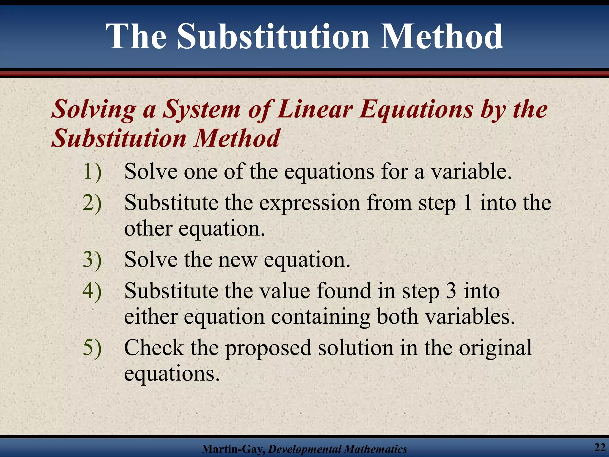 Martin-Gay, Developmental Mathematics 22
Solving a System of Linear Equations by the
Substitution Method
1) Solve one of the equations for a variable.
2) Substitute the expression from step 1 into the
other equation.
3) Solve the new equation.
4) Substitute the value found in step 3 into
either equation containing both variables.
5) Check the proposed solution in the original
equations.
The Substitution Method
 
