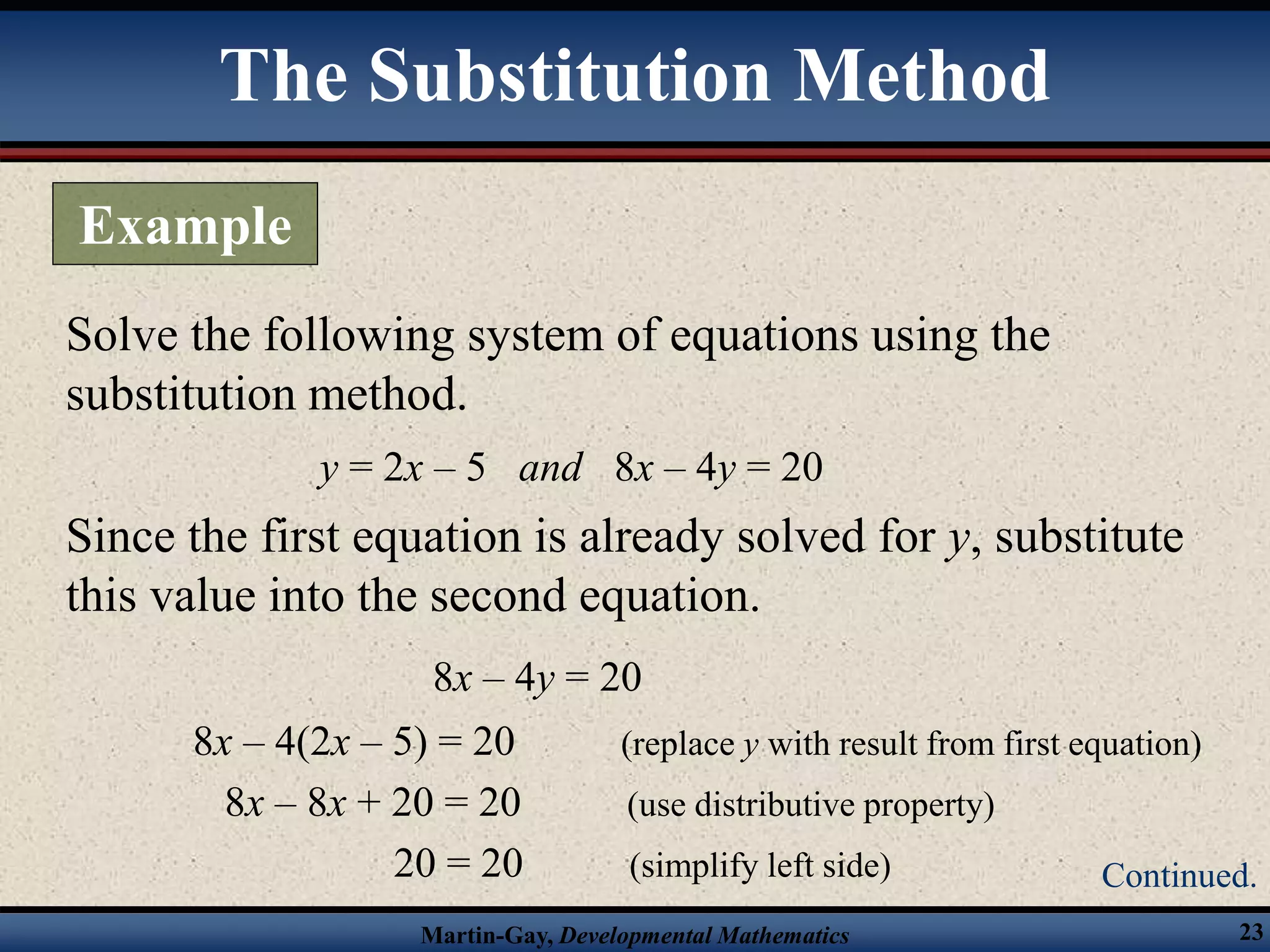 Martin-Gay, Developmental Mathematics 23
Solve the following system of equations using the
substitution method.
y = 2x – 5 and 8x – 4y = 20
Since the first equation is already solved for y, substitute
this value into the second equation.
8x – 4y = 20
8x – 4(2x – 5) = 20 (replace y with result from first equation)
8x – 8x + 20 = 20 (use distributive property)
20 = 20 (simplify left side)
The Substitution Method
Example
Continued.
 
