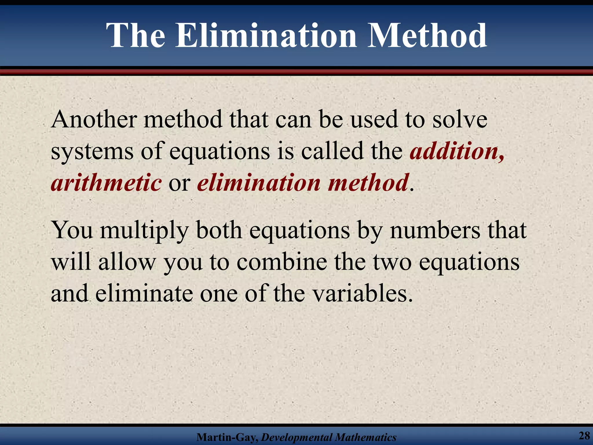 Martin-Gay, Developmental Mathematics 28
The Elimination Method
Another method that can be used to solve
systems of equations is called the addition,
arithmetic or elimination method.
You multiply both equations by numbers that
will allow you to combine the two equations
and eliminate one of the variables.
 