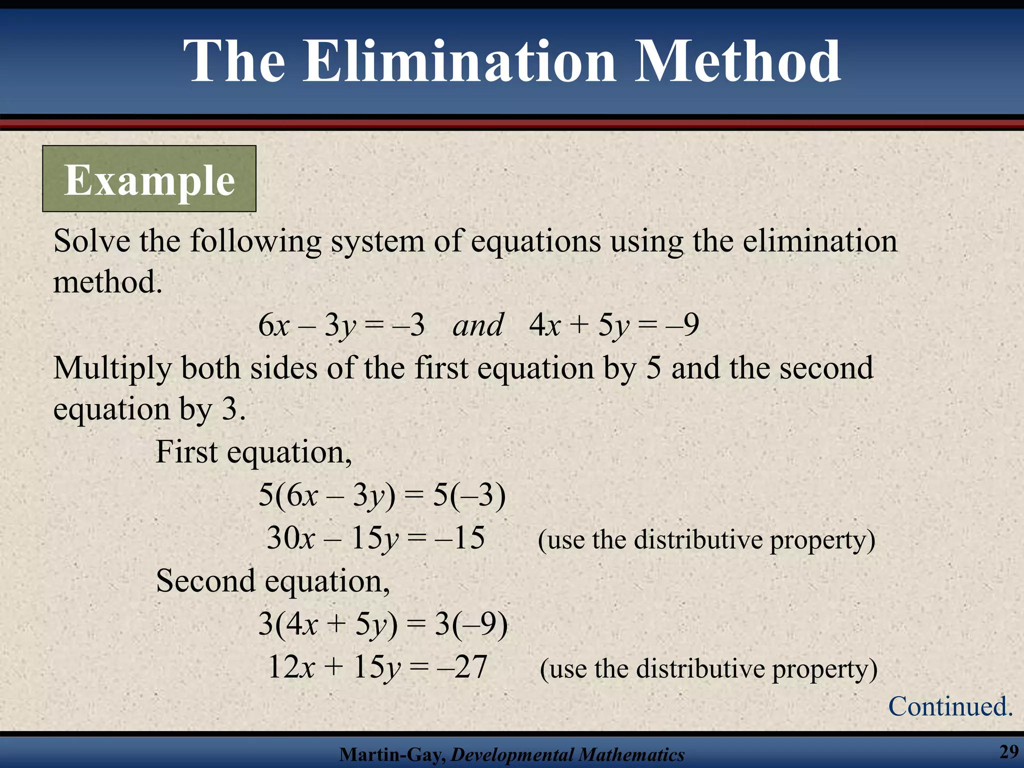 Martin-Gay, Developmental Mathematics 29
Solve the following system of equations using the elimination
method.
6x – 3y = –3 and 4x + 5y = –9
Multiply both sides of the first equation by 5 and the second
equation by 3.
First equation,
5(6x – 3y) = 5(–3)
30x – 15y = –15 (use the distributive property)
Second equation,
3(4x + 5y) = 3(–9)
12x + 15y = –27 (use the distributive property)
The Elimination Method
Example
Continued.
 