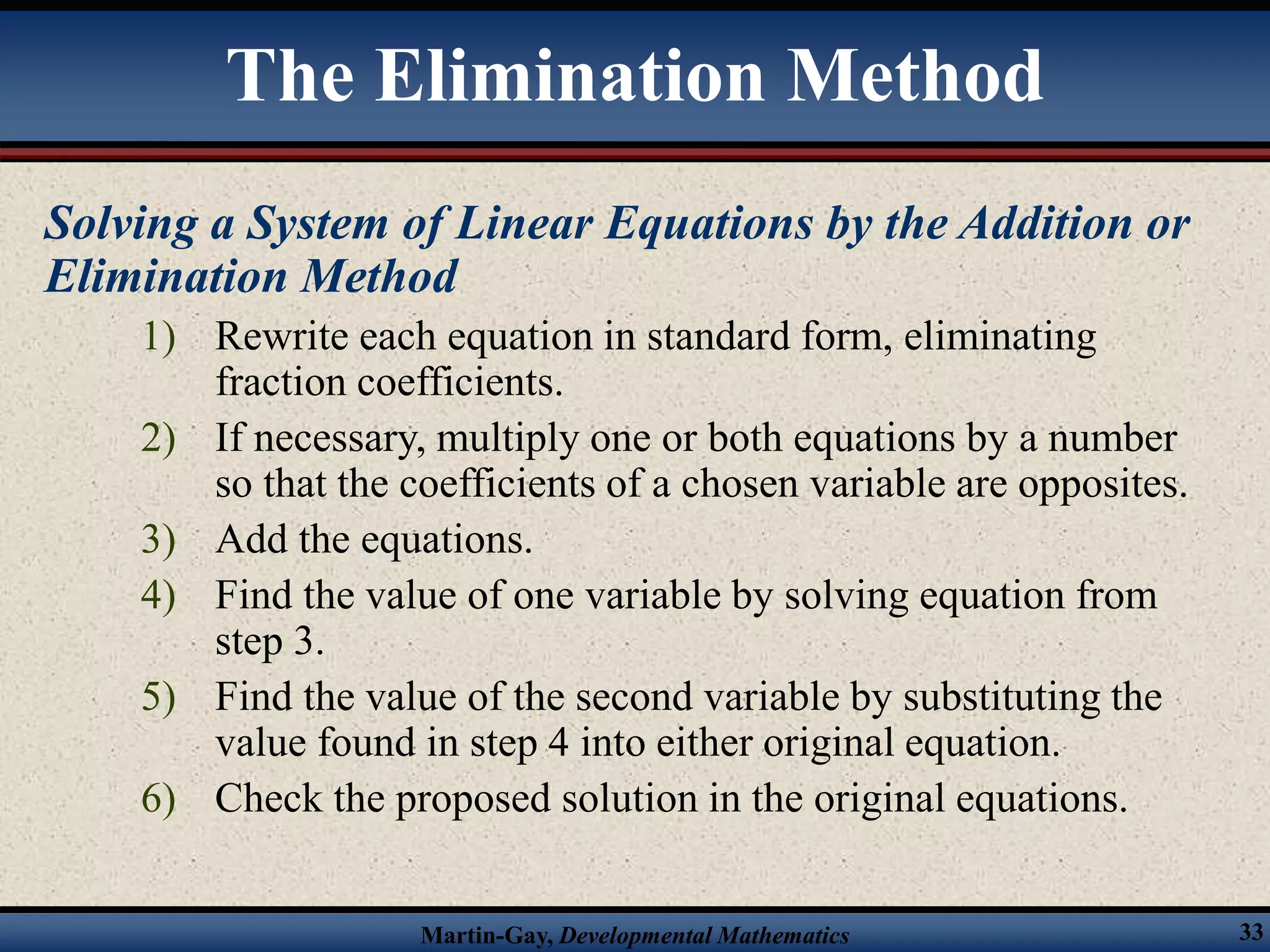 Martin-Gay, Developmental Mathematics 33
Solving a System of Linear Equations by the Addition or
Elimination Method
1) Rewrite each equation in standard form, eliminating
fraction coefficients.
2) If necessary, multiply one or both equations by a number
so that the coefficients of a chosen variable are opposites.
3) Add the equations.
4) Find the value of one variable by solving equation from
step 3.
5) Find the value of the second variable by substituting the
value found in step 4 into either original equation.
6) Check the proposed solution in the original equations.
The Elimination Method
 