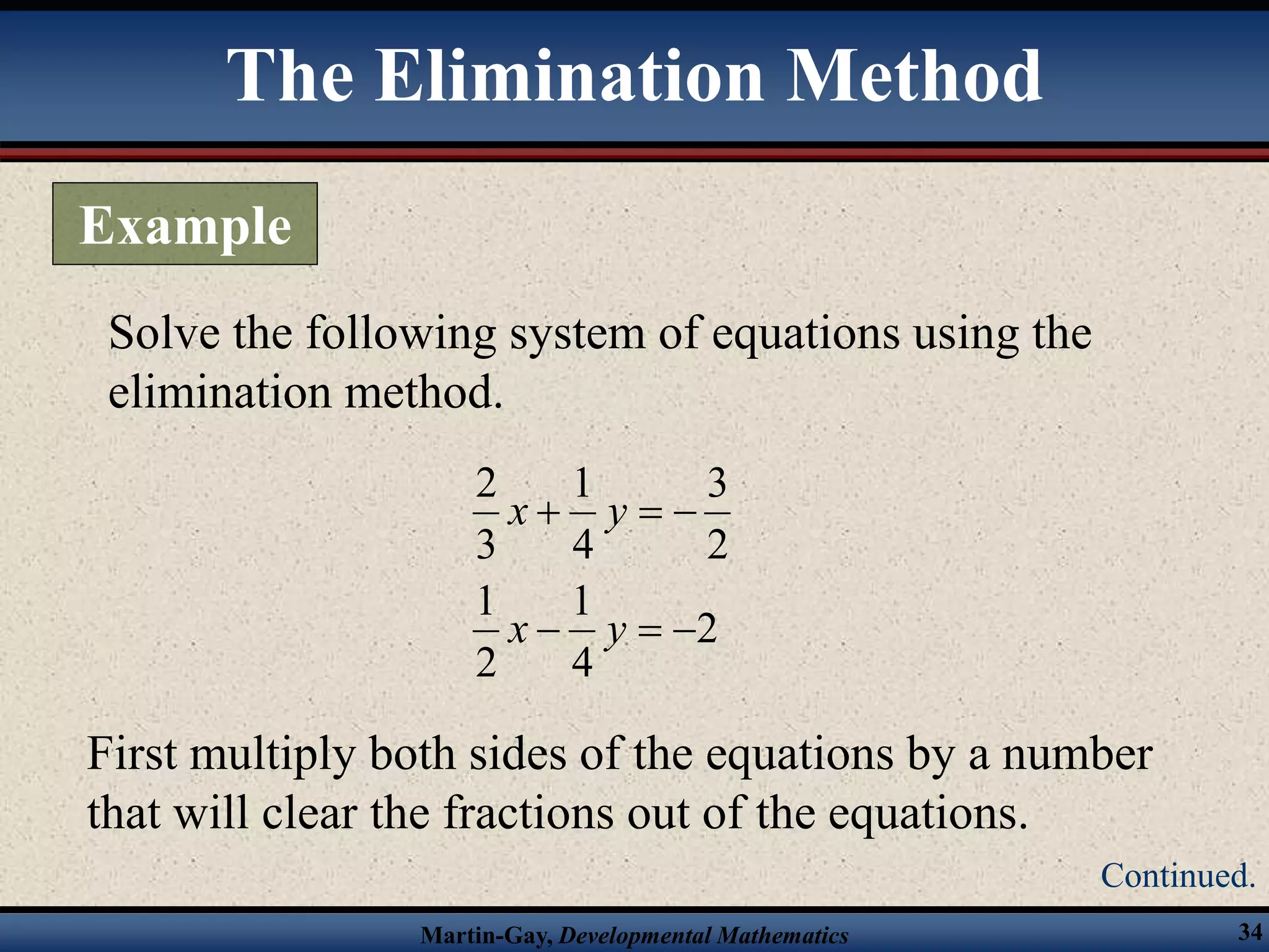 Martin-Gay, Developmental Mathematics 34
Solve the following system of equations using the
elimination method.
2
4
1
2
1
2
3
4
1
3
2






y
x
y
x
First multiply both sides of the equations by a number
that will clear the fractions out of the equations.
The Elimination Method
Example
Continued.
 