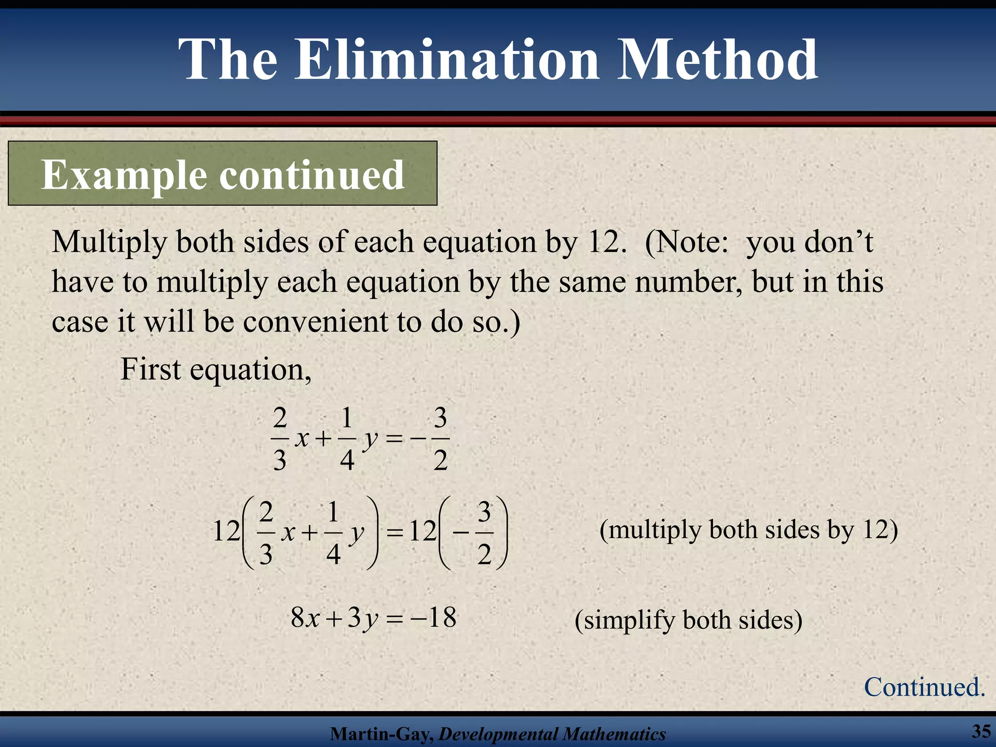 Martin-Gay, Developmental Mathematics 35
Multiply both sides of each equation by 12. (Note: you don’t
have to multiply each equation by the same number, but in this
case it will be convenient to do so.)
First equation,
2
3
4
1
3
2


 y
x















2
3
12
4
1
3
2
12 y
x (multiply both sides by 12)
18
3
8 

 y
x (simplify both sides)
The Elimination Method
Example continued
Continued.
 