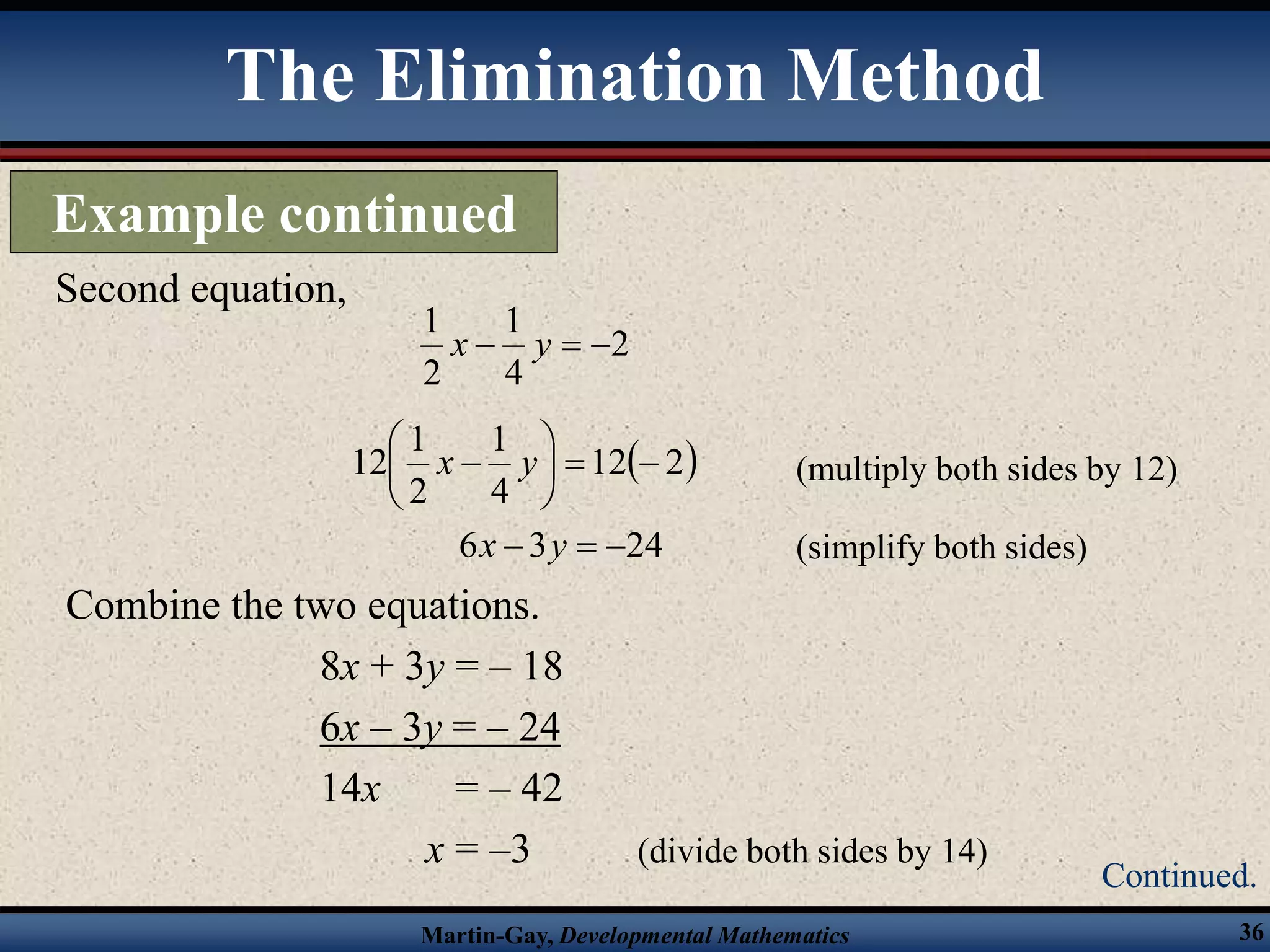 Martin-Gay, Developmental Mathematics 36
Combine the two equations.
8x + 3y = – 18
6x – 3y = – 24
14x = – 42
x = –3 (divide both sides by 14)
Second equation,
2
4
1
2
1


 y
x
 
2
12
4
1
2
1
12 







 y
x (multiply both sides by 12)
(simplify both sides)
24
3
6 

 y
x
The Elimination Method
Example continued
Continued.
 