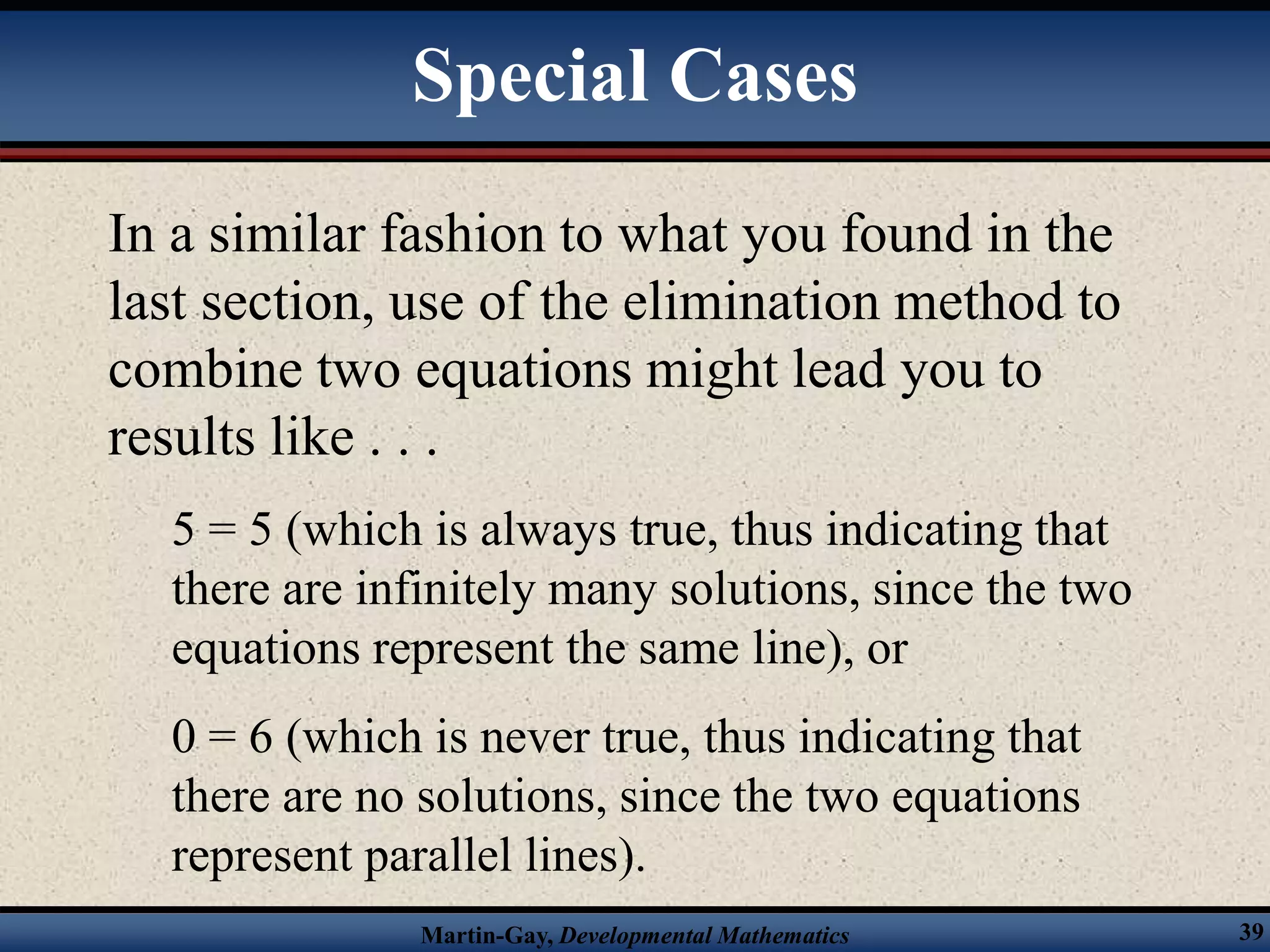 Martin-Gay, Developmental Mathematics 39
In a similar fashion to what you found in the
last section, use of the elimination method to
combine two equations might lead you to
results like . . .
5 = 5 (which is always true, thus indicating that
there are infinitely many solutions, since the two
equations represent the same line), or
0 = 6 (which is never true, thus indicating that
there are no solutions, since the two equations
represent parallel lines).
Special Cases
 