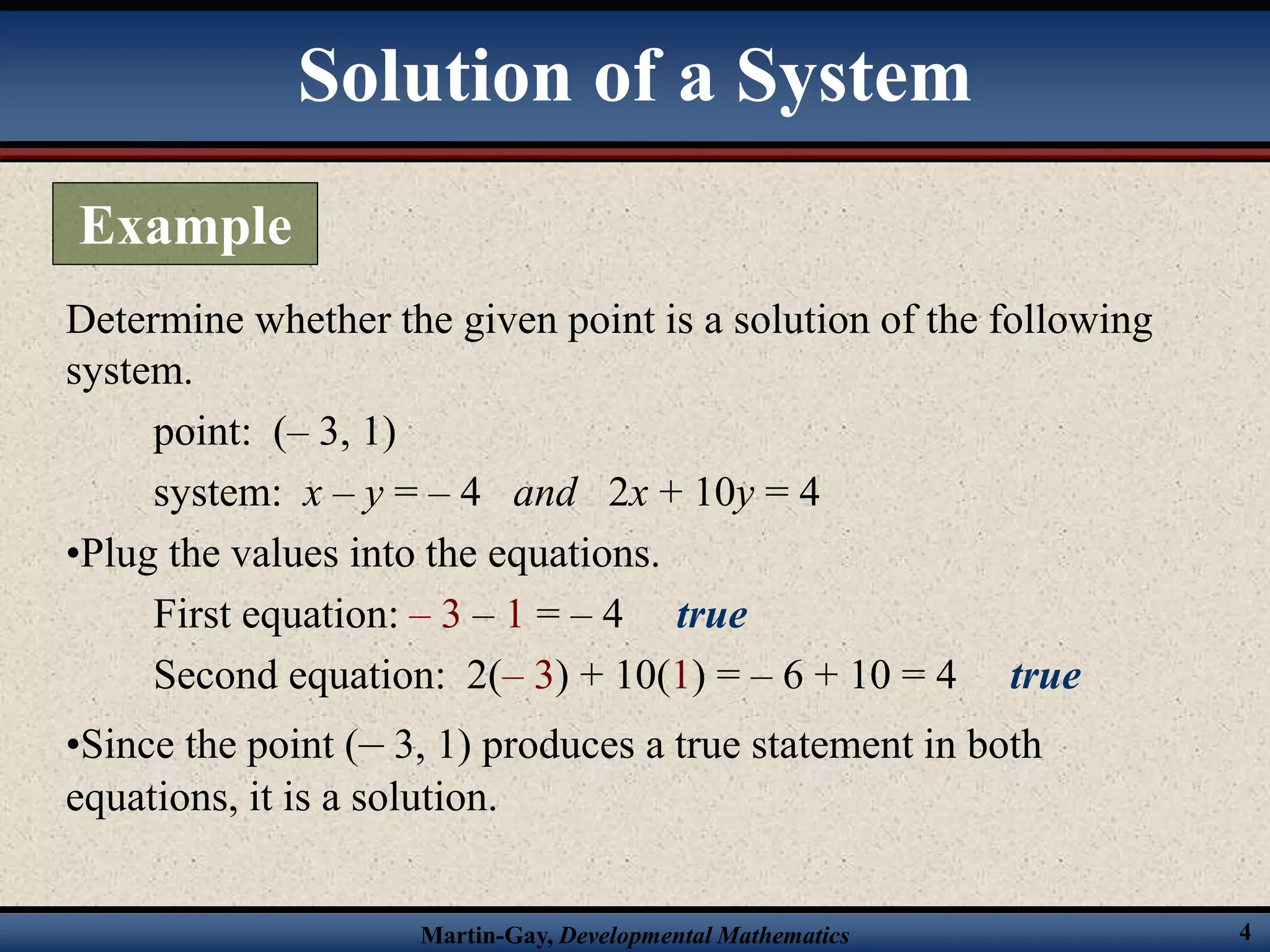 Martin-Gay, Developmental Mathematics 4
Determine whether the given point is a solution of the following
system.
point: (– 3, 1)
system: x – y = – 4 and 2x + 10y = 4
•Plug the values into the equations.
First equation: – 3 – 1 = – 4 true
Second equation: 2(– 3) + 10(1) = – 6 + 10 = 4 true
•Since the point (– 3, 1) produces a true statement in both
equations, it is a solution.
Solution of a System
Example
 