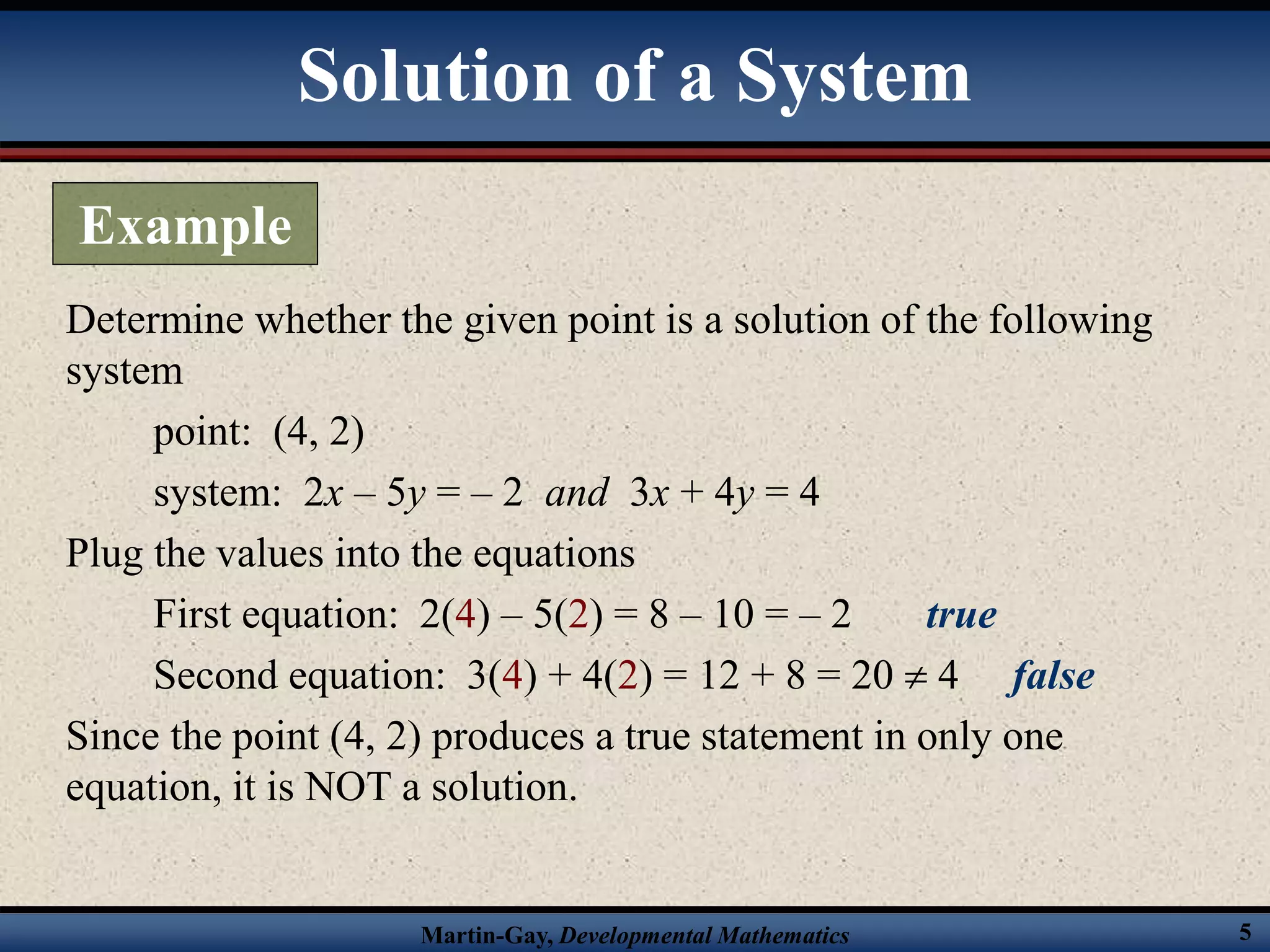 Martin-Gay, Developmental Mathematics 5
Determine whether the given point is a solution of the following
system
point: (4, 2)
system: 2x – 5y = – 2 and 3x + 4y = 4
Plug the values into the equations
First equation: 2(4) – 5(2) = 8 – 10 = – 2 true
Second equation: 3(4) + 4(2) = 12 + 8 = 20  4 false
Since the point (4, 2) produces a true statement in only one
equation, it is NOT a solution.
Solution of a System
Example
 