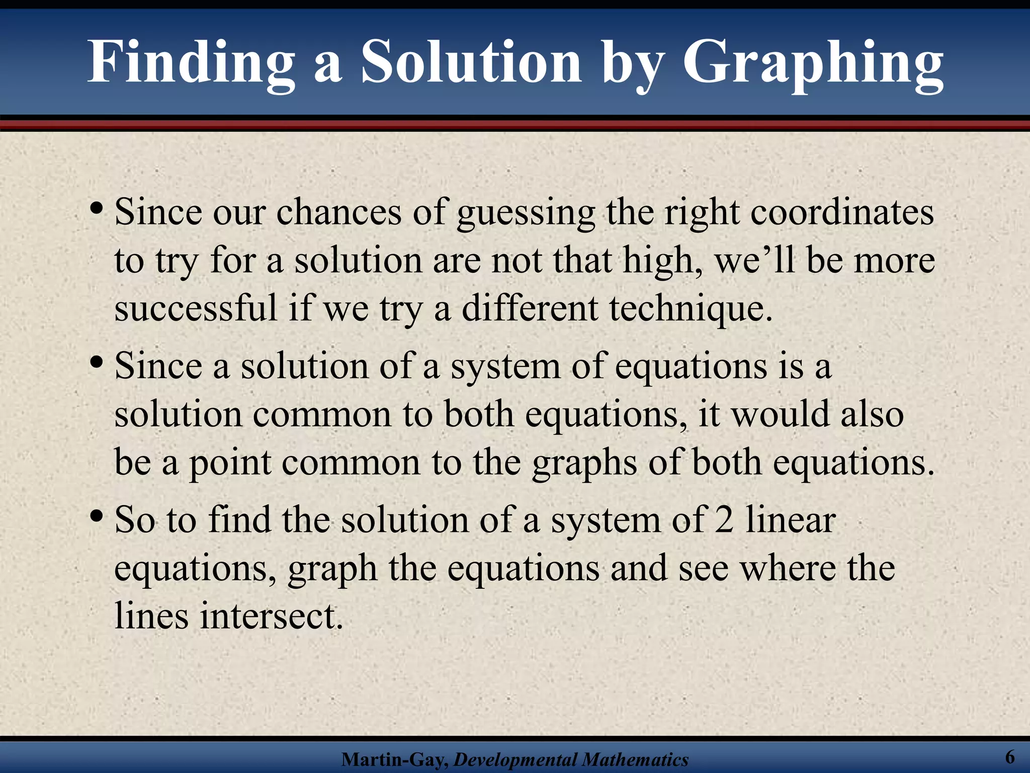 Martin-Gay, Developmental Mathematics 6
• Since our chances of guessing the right coordinates
to try for a solution are not that high, we’ll be more
successful if we try a different technique.
• Since a solution of a system of equations is a
solution common to both equations, it would also
be a point common to the graphs of both equations.
• So to find the solution of a system of 2 linear
equations, graph the equations and see where the
lines intersect.
Finding a Solution by Graphing
 