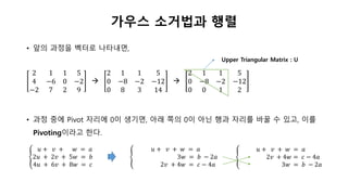 가우스 소거법과 행렬
• 앞의 과정을 벡터로 나타내면,
2 1 1 5
4 −6 0 −2
−2 7 2 9

2 1 1 5
0 −8 −2 −12
0 8 3 14

2 1 1 5
0 −8 −2 −12
0 0 1 2
• 과정 중에 Pivot 자리에 0이 생기면, 아래 쪽의 0이 아닌 행과 자리를 바꿀 수 있고, 이를
Pivoting이라고 한다.
Upper Triangular Matrix : U
𝑢 + 𝑣 + 𝑤 = 𝑎
2𝑢 + 2𝑣 + 5𝑤 = 𝑏
4𝑢 + 6𝑣 + 8𝑤 = 𝑐
𝑢 + 𝑣 + 𝑤 = 𝑎
3𝑤 = 𝑏 − 2𝑎
2𝑣 + 4𝑤 = 𝑐 − 4𝑎
𝑢 + 𝑣 + 𝑤 = 𝑎
2𝑣 + 4𝑤 = 𝑐 − 4𝑎
3𝑤 = 𝑏 − 2𝑎
 