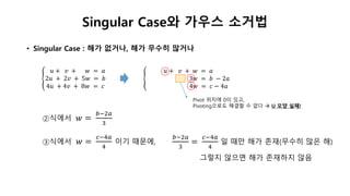 Singular Case와 가우스 소거법
• Singular Case : 해가 없거나, 해가 무수히 많거나
𝑢 + 𝑣 + 𝑤 = 𝑎
2𝑢 + 2𝑣 + 5𝑤 = 𝑏
4𝑢 + 4𝑣 + 8𝑤 = 𝑐
𝑢 + 𝑣 + 𝑤 = 𝑎
3𝑤 = 𝑏 − 2𝑎
4𝑤 = 𝑐 − 4𝑎
②식에서 𝑤 =
𝑏−2𝑎
3
③식에서 𝑤 =
𝑐−4𝑎
4
이기 때문에,
𝑏−2𝑎
3
=
𝑐−4𝑎
4
일 때만 해가 존재(무수히 많은 해)
그렇지 않으면 해가 존재하지 않음
Pivot 위치에 0이 있고,
Pivoting으로도 해결할 수 없다  U 모양 실패!
 