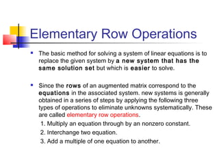 Elementary Row Operations
 The basic method for solving a system of linear equations is to
replace the given system by a new system that has the
same solution set but which is easier to solve.
 Since the rows of an augmented matrix correspond to the
equations in the associated system. new systems is generally
obtained in a series of steps by applying the following three
types of operations to eliminate unknowns systematically. These
are called elementary row operations.
1. Multiply an equation through by an nonzero constant.
2. Interchange two equation.
3. Add a multiple of one equation to another.
 