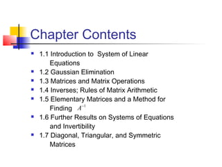 Chapter Contents
 1.1 Introduction to System of Linear
Equations
 1.2 Gaussian Elimination
 1.3 Matrices and Matrix Operations
 1.4 Inverses; Rules of Matrix Arithmetic
 1.5 Elementary Matrices and a Method for
Finding
 1.6 Further Results on Systems of Equations
and Invertibility
 1.7 Diagonal, Triangular, and Symmetric
Matrices
1−
A
 