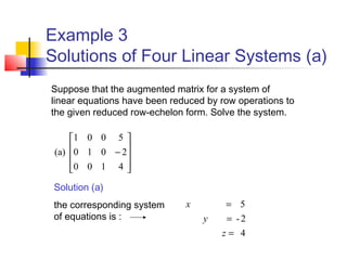 Example 3
Solutions of Four Linear Systems (a)










−
4100
2010
5001
(a)
4
2-
5
=
=
=
z
y
x
Solution (a)
the corresponding system
of equations is :
Suppose that the augmented matrix for a system of
linear equations have been reduced by row operations to
the given reduced row-echelon form. Solve the system.
 