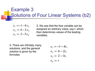 Example 3
Solutions of Four Linear Systems (b2)
43
42
41
3-2
2-6
4-1-
xx
xx
xx
=
=
=
tx
tx
tx
tx
,32
,26
,41
4
3
2
1
=
−=
−=
−−=
2. We see that the free variable can be
assigned an arbitrary value, say t, which
then determines values of the leading
variables.
3. There are infinitely many
solutions, and the general
solution is given by the
formulas
 