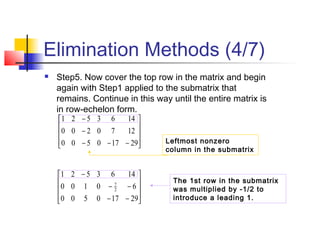 Elimination Methods (4/7)
 Step5. Now cover the top row in the matrix and begin
again with Step1 applied to the submatrix that
remains. Continue in this way until the entire matrix is
in row-echelon form.










−−−
−
−
29170500
1270200
1463521
The 1st row in the submatrix
was multiplied by -1/2 to
introduce a leading 1.









−−
−−
−
29170500
60100
1463521
2
7
Leftmost nonzero
column in the submatrix
 
