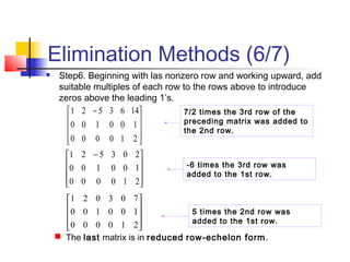 Elimination Methods (6/7)
 Step6. Beginning with las nonzero row and working upward, add
suitable multiples of each row to the rows above to introduce
zeros above the leading 1’s.










210000
100100
703021
7/2 times the 3rd row of the
preceding matrix was added to
the 2nd row.









 −
210000
100100
1463521









 −
210000
100100
203521
-6 times the 3rd row was
added to the 1st row.
 The last matrix is in reduced row-echelon form.
5 times the 2nd row was
added to the 1st row.
 