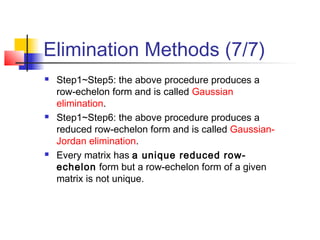 Elimination Methods (7/7)
 Step1~Step5: the above procedure produces a
row-echelon form and is called Gaussian
elimination.
 Step1~Step6: the above procedure produces a
reduced row-echelon form and is called Gaussian-
Jordan elimination.
 Every matrix has a unique reduced row-
echelon form but a row-echelon form of a given
matrix is not unique.
 