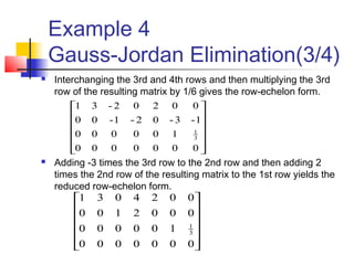 Example 4
Gauss-Jordan Elimination(3/4)
 Interchanging the 3rd and 4th rows and then multiplying the 3rd
row of the resulting matrix by 1/6 gives the row-echelon form.
 Adding -3 times the 3rd row to the 2nd row and then adding 2
times the 2nd row of the resulting matrix to the 1st row yields the
reduced row-echelon form.












0000000
100000
0002100
0024031
3
1












0000000
100000
1-3-02-1-00
00202-31
3
1
 