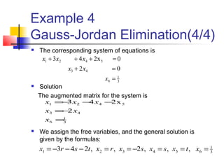 Example 4
Gauss-Jordan Elimination(4/4)
 The corresponding system of equations is
 Solution
The augmented matrix for the system is
 We assign the free variables, and the general solution is
given by the formulas:
3
1
6
43
5421
02
0x243
=
=+
=+++
x
xx
xxx
3
1
6
43
5421
2
x243
=
−=
−−−=
x
xx
xxx
3
1
654321 ,,,2,,243 ===−==−−−= xtxsxsxrxtsrx
 