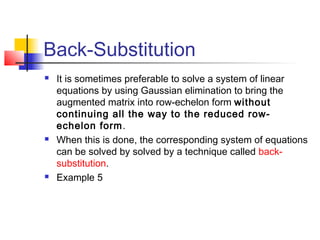 Back-Substitution
 It is sometimes preferable to solve a system of linear
equations by using Gaussian elimination to bring the
augmented matrix into row-echelon form without
continuing all the way to the reduced row-
echelon form.
 When this is done, the corresponding system of equations
can be solved by solved by a technique called back-
substitution.
 Example 5
 