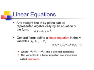 Linear Equations
 Any straight line in xy-plane can be
represented algebraically by an equation of
the form:
 General form: define a linear equation in the n
variables :
 Where and b are real constants.
 The variables in a linear equation are sometimes
called unknowns.
byaxa =+ 21
nxxx ,...,, 21
bxaxaxa nn =+++ ...2211
,,...,, 21 naaa
 