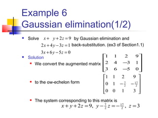 Example 6
Gaussian elimination(1/2)
 Solve by Gaussian elimination and
back-substitution. (ex3 of Section1.1)
 Solution
 We convert the augmented matrix
 to the ow-echelon form
 The system corresponding to this matrix is
0563
1342
92
=−+
=−+
=++
zyx
zyx
zyx










−
−
0563
1342
9211










−−
3100
10
9211
2
17
2
7
3,,92 2
17
2
7
=−=−=++ zzyzyx
 