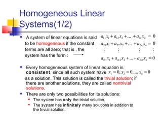 Homogeneous Linear
Systems(1/2)
 A system of linear equations is said
to be homogeneous if the constant
terms are all zero; that is , the
system has the form :
 Every homogeneous system of linear equation is
consistent, since all such system have
as a solution. This solution is called the trivial solution; if
there are another solutions, they are called nontrivial
solutions.
 There are only two possibilities for its solutions:
 The system has only the trivial solution.
 The system has infinitely many solutions in addition to
the trivial solution.
0...
0...
0...
2211
2222121
1212111
=+++
=+++
=+++
nmnmm
nn
nn
xaxaxa
xaxaxa
xaxaxa

0,...,0,0 21 === nxxx
 