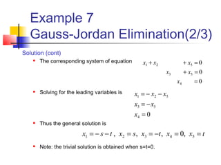 Example 7
Gauss-Jordan Elimination(2/3)
0
0
0
4
53
521
=
=+
=++
x
xx
xxx
04
53
521
=
−=
−−=
x
xx
xxx
Solution (cont)
 The corresponding system of equation
 Solving for the leading variables is
 Thus the general solution is
 Note: the trivial solution is obtained when s=t=0.
txxtxsxtsx ==−==−−= 54321 ,0,,,
 