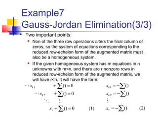 Example7
Gauss-Jordan Elimination(3/3)
(1)0()
0()
0()
2
1
=+
=+
=+
∑
∑
∑
r
k
k
x
x
x



(2)()
()
()
2
1
∑
∑
∑
−=
−=
−=
r
k
k
x
x
x

 Two important points:
 Non of the three row operations alters the final column of
zeros, so the system of equations corresponding to the
reduced row-echelon form of the augmented matrix must
also be a homogeneous system.
 If the given homogeneous system has m equations in n
unknowns with m<n, and there are r nonzero rows in
reduced row-echelon form of the augmented matrix, we
will have r<n. It will have the form:
 