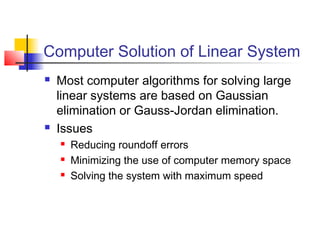 Computer Solution of Linear System
 Most computer algorithms for solving large
linear systems are based on Gaussian
elimination or Gauss-Jordan elimination.
 Issues
 Reducing roundoff errors
 Minimizing the use of computer memory space
 Solving the system with maximum speed
 