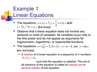 Example 1
Linear Equations
 The equations and
are linear.
 Observe that a linear equation does not involve any
products or roots of variables. All variables occur only to
the first power and do not appear as arguments for
trigonometric, logarithmic, or exponential functions.
 The equations
are not linear.
 A solution of a linear equation is a sequence of n numbers
such that the equation is satisfied. The set of
all solutions of the equation is called its solution set or
general solution of the equation
,13
2
1
,73 ++==+ zxyyx
732 4321 =+−− xxxx
xyxzzyxyx sinand,423,53 ==+−+=+
nsss ,...,, 21
 