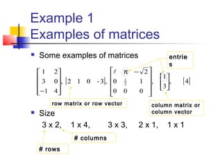 Example 1
Examples of matrices
 Some examples of matrices
 Size
3 x 2, 1 x 4, 3 x 3, 2 x 1, 1 x 1
[ ] [ ]4,
3
1
,
000
10
2
,3-012,
41
03
21
2
1















 −π










−

# rows
# columns
row matrix or row vector column matrix or
column vector
entrie
s
 